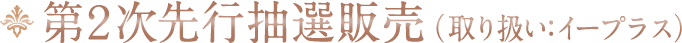 第2次先行抽選販売(取り扱い:イープラス)